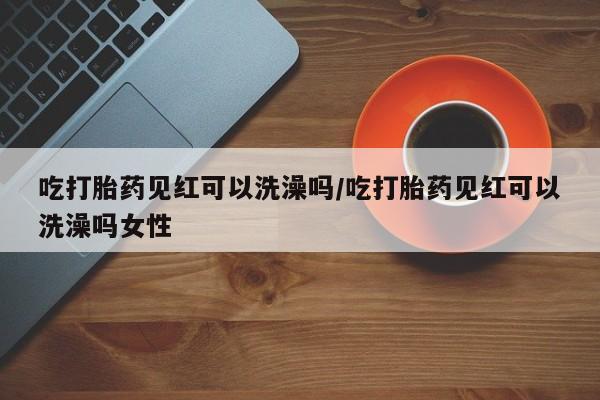 私人卖打胎药微信号，吃打胎药见红可以洗澡吗/吃打胎药见红可以洗澡吗女性