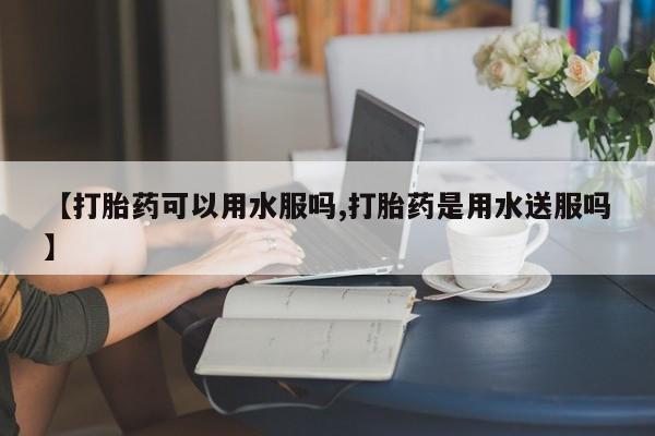 私人卖打胎药微信号，【打胎药可以用水服吗,打胎药是用水送服吗】