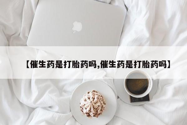 私人卖打胎药微信号，【催生药是打胎药吗,催生药是打胎药吗】