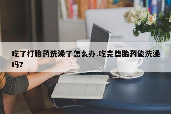 私人卖打胎药微信号，吃了打胎药洗澡了怎么办.吃完堕胎药能洗澡吗？
