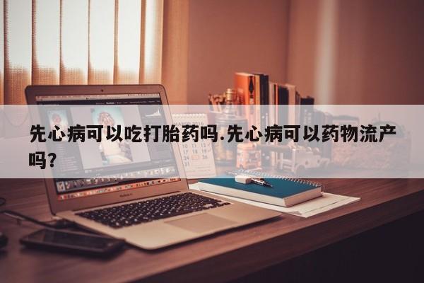 私人卖打胎药微信号，先心病可以吃打胎药吗.先心病可以药物流产吗？