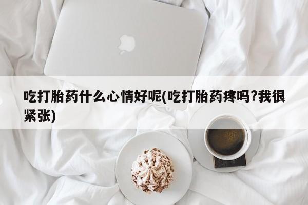 私人卖打胎药微信号，吃打胎药什么心情好呢(吃打胎药疼吗?我很紧张)