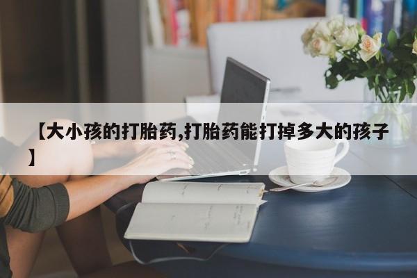 私人卖打胎药微信号，【大小孩的打胎药,打胎药能打掉多大的孩子】