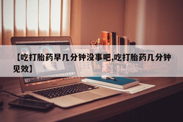 私人卖打胎药微信号，【吃打胎药早几分钟没事吧,吃打胎药几分钟见效】