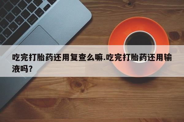 私人卖打胎药微信号，吃完打胎药还用复查么嘛.吃完打胎药还用输液吗？