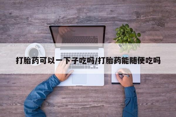 私人卖打胎药微信号，打胎药可以一下子吃吗/打胎药能随便吃吗