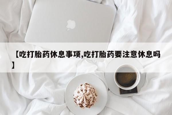 私人卖打胎药微信号，【吃打胎药休息事项,吃打胎药要注意休息吗】