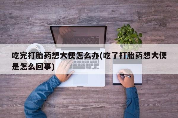 私人卖打胎药微信号，吃完打胎药想大便怎么办(吃了打胎药想大便是怎么回事)