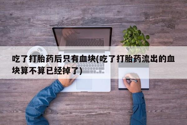 私人卖打胎药微信号，吃了打胎药后只有血块(吃了打胎药流出的血块算不算已经掉了)