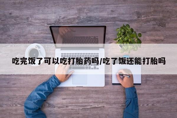 私人卖打胎药微信号，吃完饭了可以吃打胎药吗/吃了饭还能打胎吗