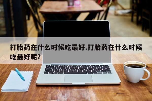 私人卖打胎药微信号，打胎药在什么时候吃最好.打胎药在什么时候吃最好呢？