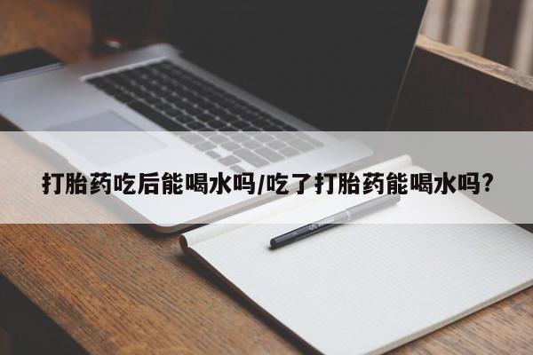 私人卖打胎药微信号，打胎药吃后能喝水吗/吃了打胎药能喝水吗?