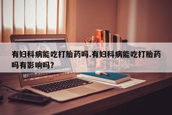 私人卖打胎药微信号，有妇科病能吃打胎药吗.有妇科病能吃打胎药吗有影响吗？