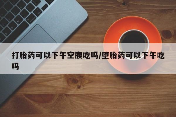 私人卖打胎药微信号，打胎药可以下午空腹吃吗/堕胎药可以下午吃吗