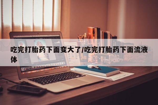 私人卖打胎药微信号，吃完打胎药下面变大了/吃完打胎药下面流液体