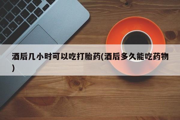 私人卖打胎药微信号，酒后几小时可以吃打胎药(酒后多久能吃药物)