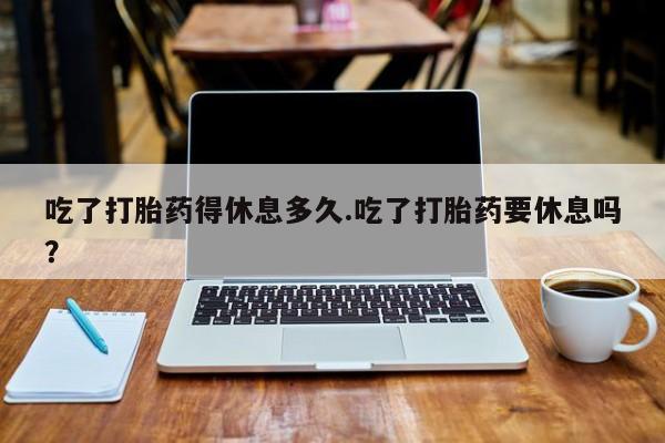 私人卖打胎药微信号，吃了打胎药得休息多久.吃了打胎药要休息吗？