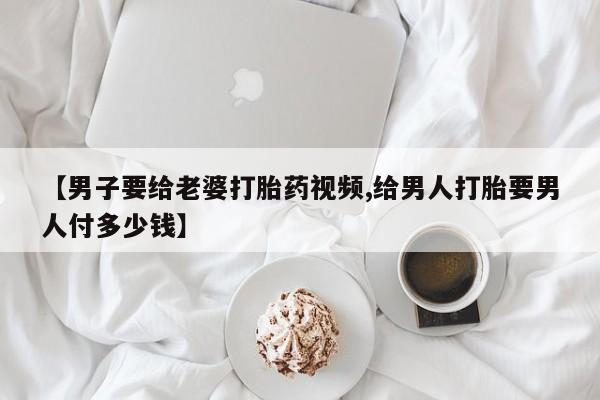 私人卖打胎药微信号，【男子要给老婆打胎药视频,给男人打胎要男人付多少钱】