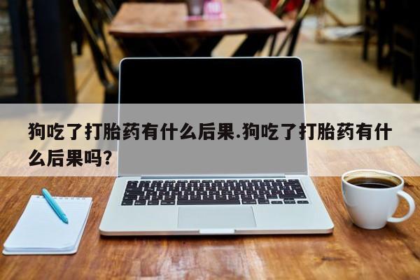 私人卖打胎药微信号，狗吃了打胎药有什么后果.狗吃了打胎药有什么后果吗？