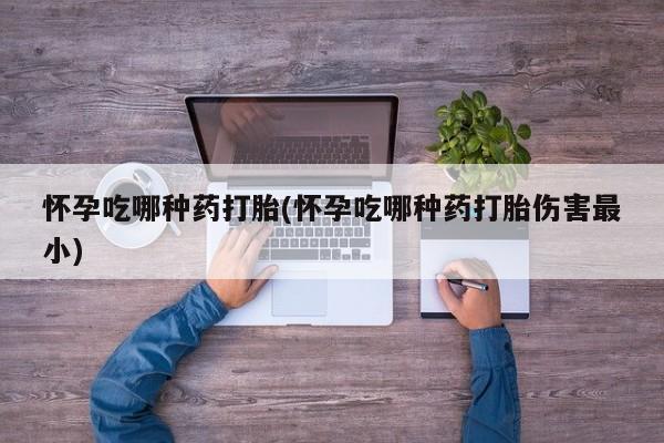 私人卖打胎药微信号，怀孕吃哪种药打胎(怀孕吃哪种药打胎伤害最小)
