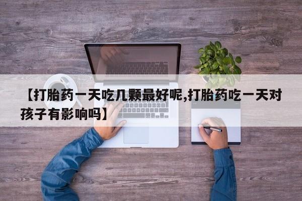 私人卖打胎药微信号，【打胎药一天吃几颗最好呢,打胎药吃一天对孩子有影响吗】