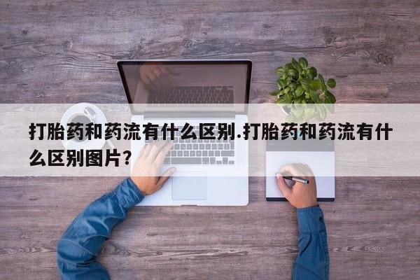 私人卖打胎药微信号，打胎药和药流有什么区别.打胎药和药流有什么区别图片？