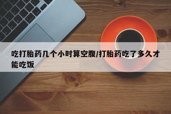 私人卖打胎药微信号，吃打胎药几个小时算空腹/打胎药吃了多久才能吃饭