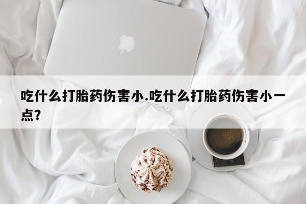 私人卖打胎药微信号，吃什么打胎药伤害小.吃什么打胎药伤害小一点？
