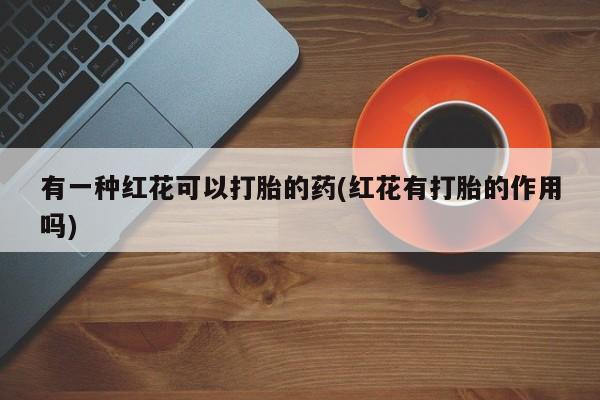 私人卖打胎药微信号，有一种红花可以打胎的药(红花有打胎的作用吗)