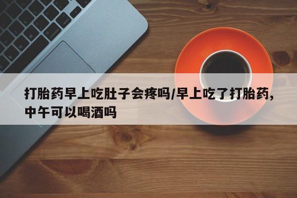 私人卖打胎药微信号，打胎药早上吃肚子会疼吗/早上吃了打胎药,中午可以喝酒吗