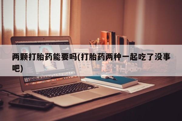 私人卖打胎药微信号，两颗打胎药能要吗(打胎药两种一起吃了没事吧)