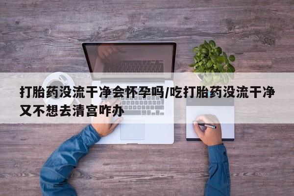 私人卖打胎药微信号，打胎药没流干净会怀孕吗/吃打胎药没流干净又不想去清宫咋办
