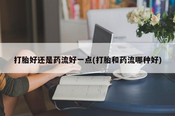 私人卖打胎药微信号，打胎好还是药流好一点(打胎和药流哪种好)