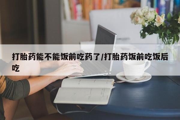 私人卖打胎药微信号，打胎药能不能饭前吃药了/打胎药饭前吃饭后吃