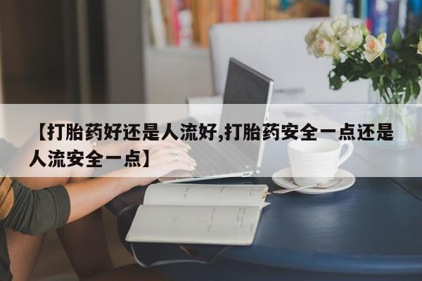 私人卖打胎药微信号，【打胎药好还是人流好,打胎药安全一点还是人流安全一点】