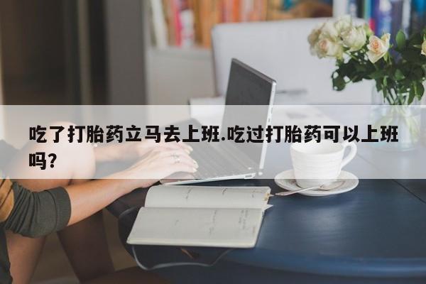 私人卖打胎药微信号，吃了打胎药立马去上班.吃过打胎药可以上班吗？