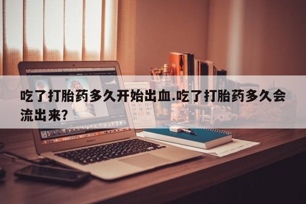 私人卖打胎药微信号，吃了打胎药多久开始出血.吃了打胎药多久会流出来？