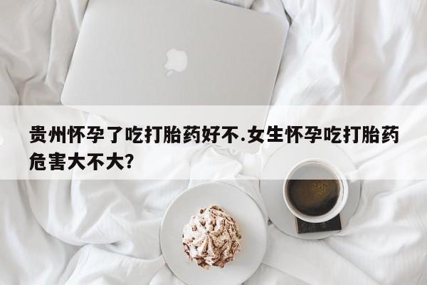 私人卖打胎药微信号，贵州怀孕了吃打胎药好不.女生怀孕吃打胎药危害大不大？