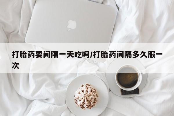 私人卖打胎药微信号，打胎药要间隔一天吃吗/打胎药间隔多久服一次