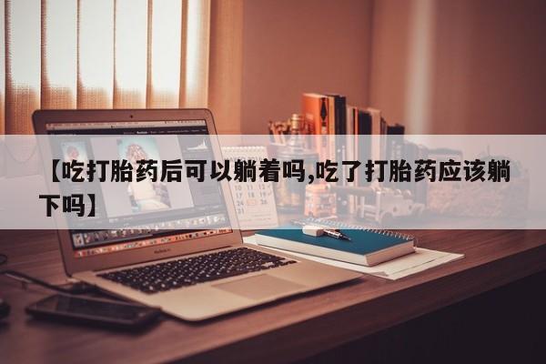 私人卖打胎药微信号，【吃打胎药后可以躺着吗,吃了打胎药应该躺下吗】