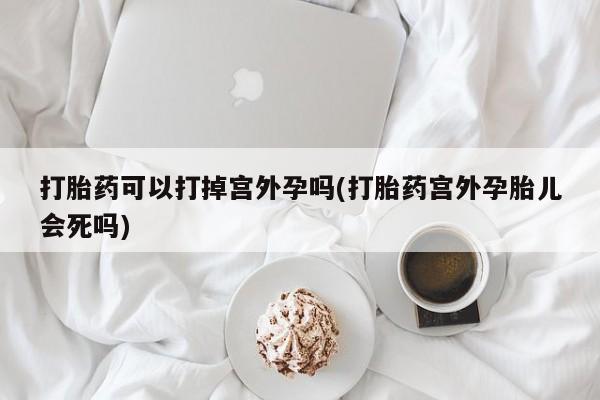 私人卖打胎药微信号，打胎药可以打掉宫外孕吗(打胎药宫外孕胎儿会死吗)