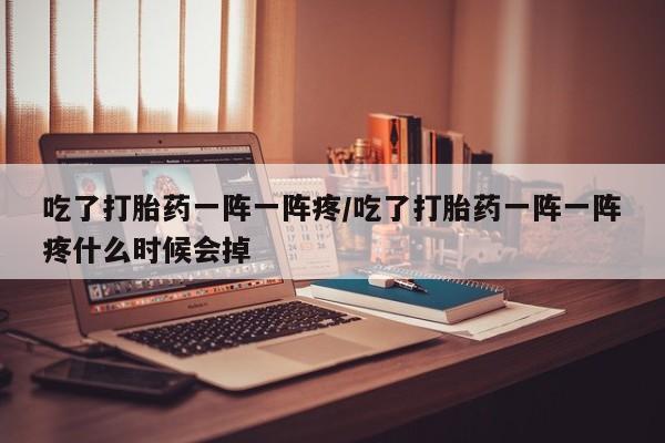 私人卖打胎药微信号，吃了打胎药一阵一阵疼/吃了打胎药一阵一阵疼什么时候会掉