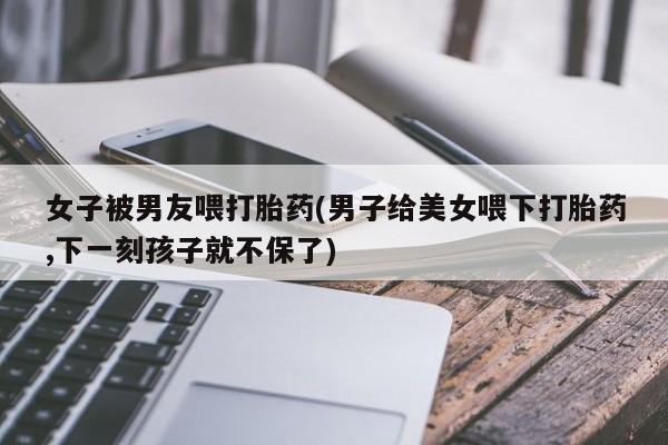 私人卖打胎药微信号，女子被男友喂打胎药(男子给美女喂下打胎药,下一刻孩子就不保了)