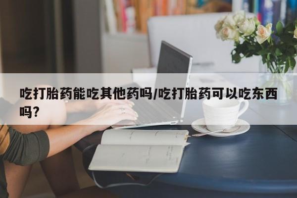 私人卖打胎药微信号，吃打胎药能吃其他药吗/吃打胎药可以吃东西吗?