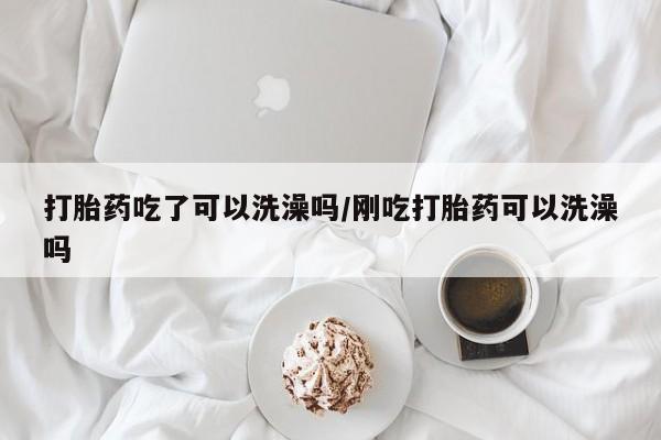 私人卖打胎药微信号，打胎药吃了可以洗澡吗/刚吃打胎药可以洗澡吗