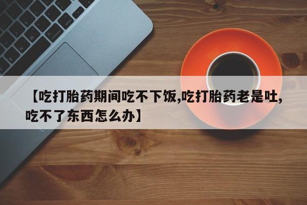 私人卖打胎药微信号，【吃打胎药期间吃不下饭,吃打胎药老是吐,吃不了东西怎么办】