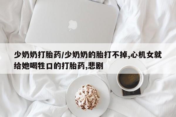 私人卖打胎药微信号，少奶奶打胎药/少奶奶的胎打不掉,心机女就给她喝牲口的打胎药,悲剧