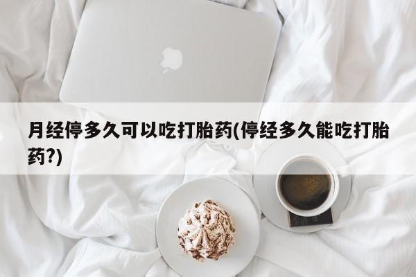 私人卖打胎药微信号，月经停多久可以吃打胎药(停经多久能吃打胎药?)