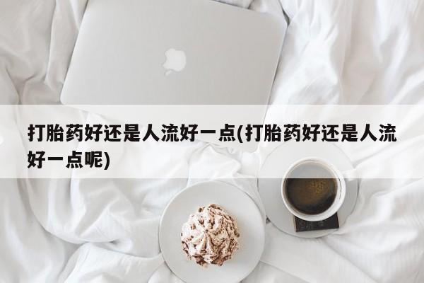 私人卖打胎药微信号，打胎药好还是人流好一点(打胎药好还是人流好一点呢)