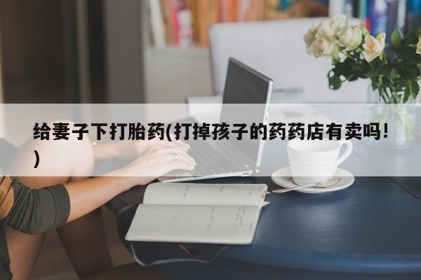 私人卖打胎药微信号，给妻子下打胎药(打掉孩子的药药店有卖吗!)
